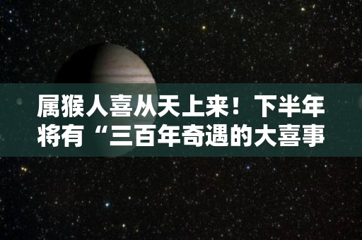 属猴人喜从天上来！下半年将有“三百年奇遇的大喜事”（生肖猴2022天喜年）