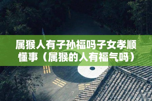 属猴人有子孙福吗子女孝顺懂事（属猴的人有福气吗）