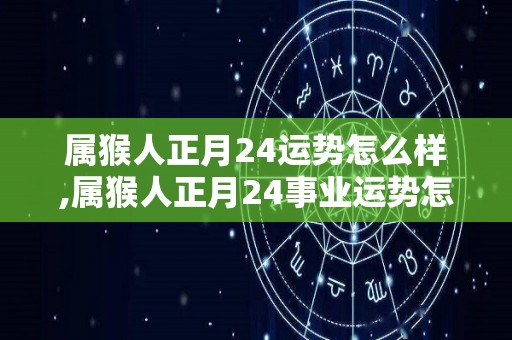 属猴人正月24运势怎么样,属猴人正月24事业运势怎么样？