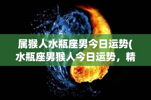 属猴人水瓶座男今日运势(水瓶座男猴人今日运势，精力充沛，适合寻找新的挑战。)