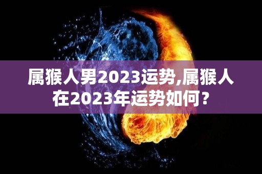 属猴人男2023运势,属猴人在2023年运势如何？