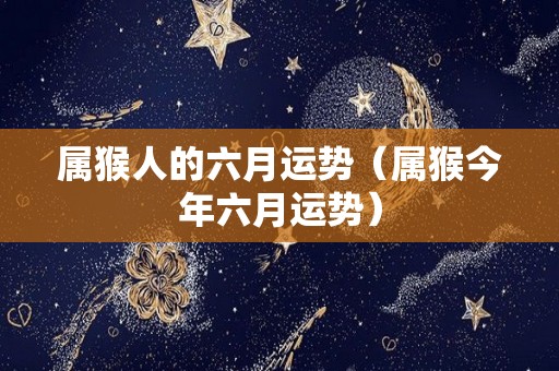 属猴人的六月运势（属猴今年六月运势）