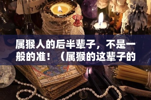 属猴人的后半辈子，不是一般的准！（属猴的这辈子的命好不好）
