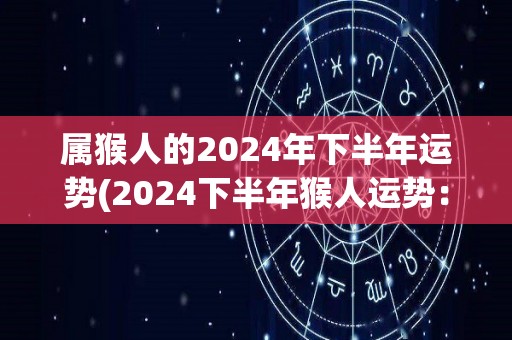 属猴人的2024年下半年运势(2024下半年猴人运势：新机遇突破困局)