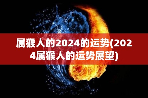 属猴人的2024的运势(2024属猴人的运势展望)