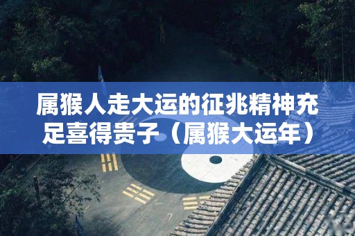 属猴人走大运的征兆精神充足喜得贵子（属猴大运年）