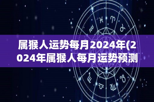 属猴人运势每月2024年(2024年属猴人每月运势预测)