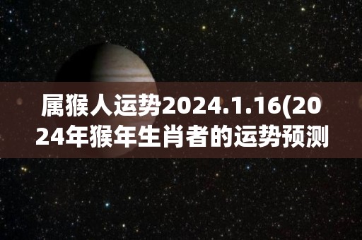 属猴人运势2024.1.16(2024年猴年生肖者的运势预测)