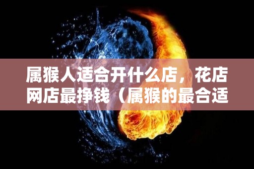 属猴人适合开什么店，花店网店最挣钱（属猴的最合适开什么店）