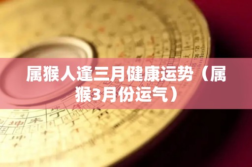 属猴人逢三月健康运势（属猴3月份运气）