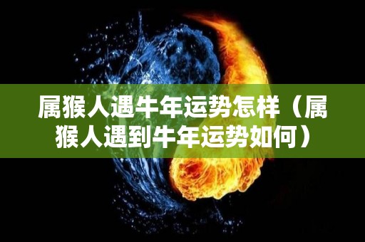属猴人遇牛年运势怎样（属猴人遇到牛年运势如何）