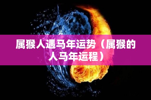 属猴人遇马年运势（属猴的人马年运程）