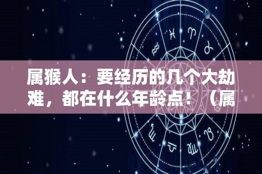 属猴人：要经历的几个大劫难，都在什么年龄点！（属猴的劫难在哪一年）