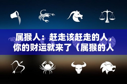 属猴人：赶走该赶走的人，你的财运就来了（属猴的人霉运已过）