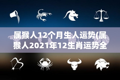 属猴人12个月生人运势(属猴人2021年12生肖运势全解析)
