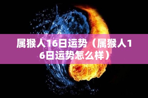 属猴人16日运势（属猴人16日运势怎么样）