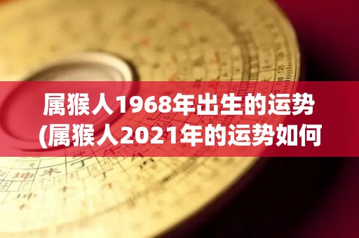 属猴人1968年出生的运势(属猴人2021年的运势如何？)