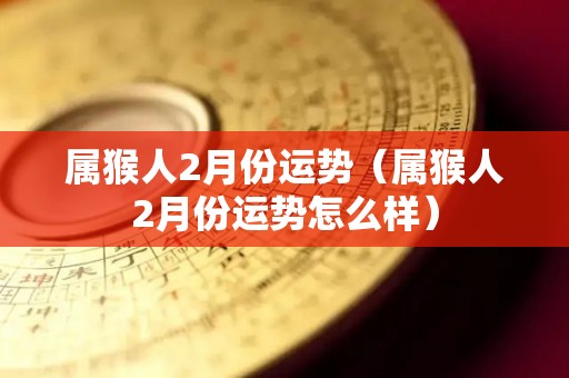 属猴人2月份运势（属猴人2月份运势怎么样）