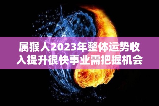 属猴人2023年整体运势收入提升很快事业需把握机会（属猴的2023年运势和财运怎么样）