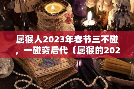 属猴人2023年春节三不碰，一碰穷后代（属猴的2023年怎么样）