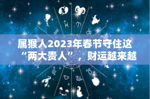 属猴人2023年春节守住这“两大贵人”，财运越来越旺！（属猴人在2023年的运势如何）