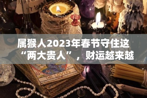 属猴人2023年春节守住这“两大贵人”，财运越来越旺！（属猴的人2023年的运势及运程每月）