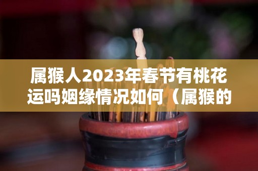 属猴人2023年春节有桃花运吗姻缘情况如何（属猴的人2023）