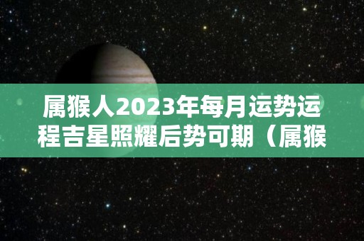 属猴人2023年每月运势运程吉星照耀后势可期（属猴人在2023年的运势）