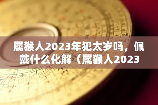 属猴人2023年犯太岁吗，佩戴什么化解（属猴人2023年的命运）