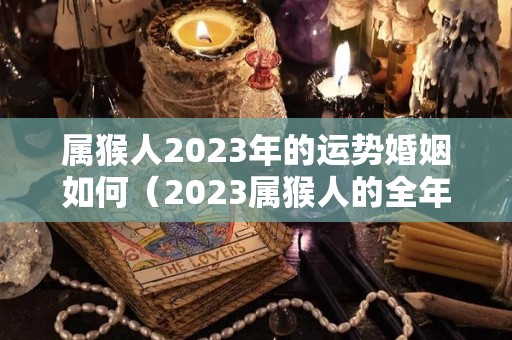 属猴人2023年的运势婚姻如何（2023属猴人的全年运势如何1980）