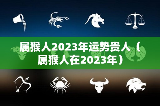 属猴人2023年运势贵人（属猴人在2023年）