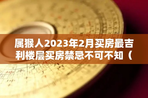 属猴人2023年2月买房最吉利楼层买房禁忌不可不知（属猴2021年买房）