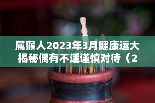 属猴人2023年3月健康运大揭秘偶有不适谨慎对待（2023年属猴的运势）