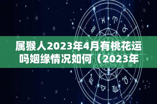 属猴人2023年4月有桃花运吗姻缘情况如何（2023年2004属猴考试运）