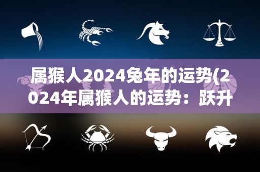 属猴人2024兔年的运势(2024年属猴人的运势：跃升兔年，财富与事业双丰收)