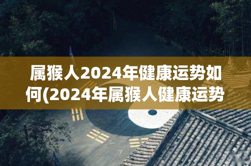 属猴人2024年健康运势如何(2024年属猴人健康运势大揭秘)