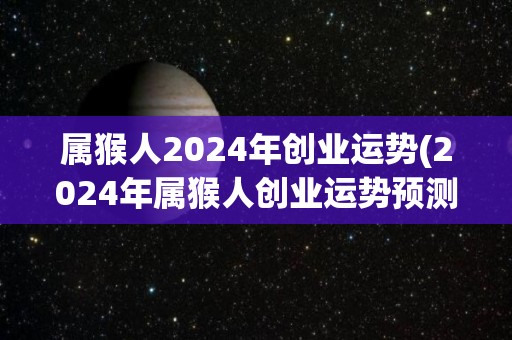 属猴人2024年创业运势(2024年属猴人创业运势预测)
