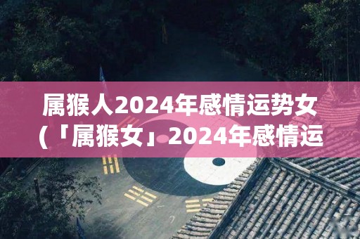 属猴人2024年感情运势女(「属猴女」2024年感情运势：机遇来临、洒脱成全！)