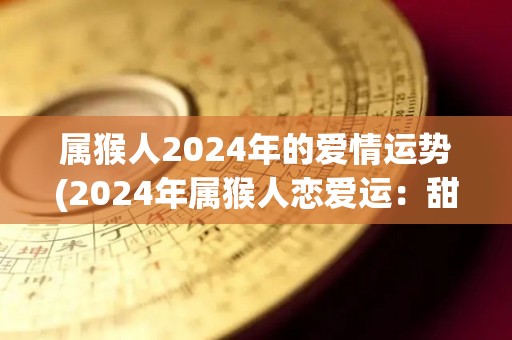 属猴人2024年的爱情运势(2024年属猴人恋爱运：甜蜜爱情常伴身旁)