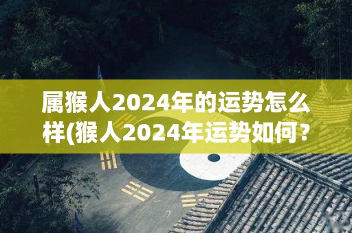 属猴人2024年的运势怎么样(猴人2024年运势如何？)