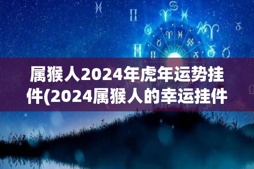 属猴人2024年虎年运势挂件(2024属猴人的幸运挂件：迎接虎年的好运！)