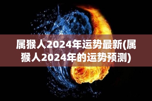 属猴人2024年运势最新(属猴人2024年的运势预测)