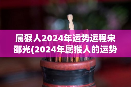 属猴人2024年运势运程宋邵光(2024年属猴人的运势：宋邵光解析)