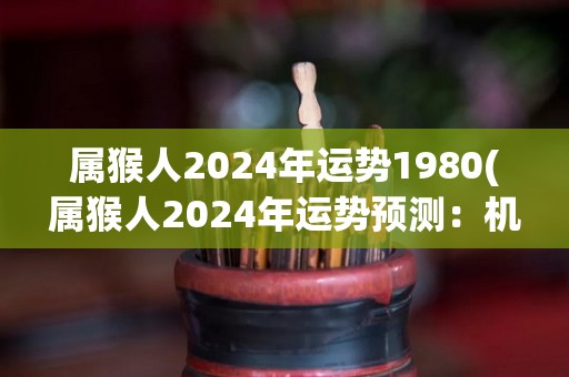 属猴人2024年运势1980(属猴人2024年运势预测：机遇与挑战并存)