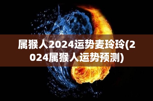 属猴人2024运势麦玲玲(2024属猴人运势预测)