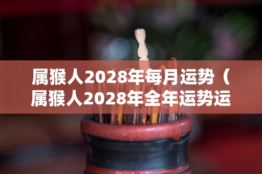 属猴人2028年每月运势（属猴人2028年全年运势运程）
