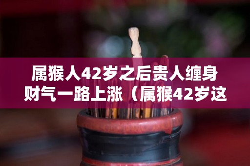 属猴人42岁之后贵人缠身财气一路上涨（属猴42岁这一劫怎样化解）