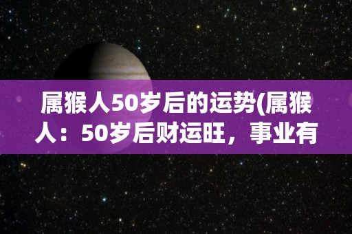 属猴人50岁后的运势(属猴人：50岁后财运旺，事业有成，健康稳定)