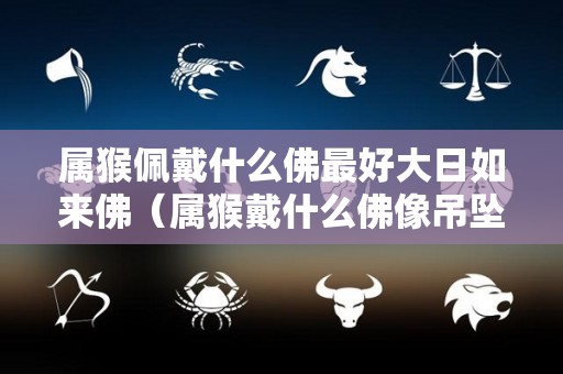属猴佩戴什么佛最好大日如来佛（属猴戴什么佛像吊坠好）