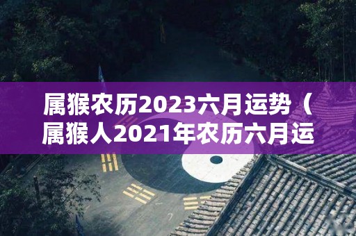 属猴农历2023六月运势（属猴人2021年农历六月运势）